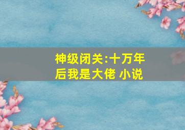 神级闭关:十万年后我是大佬 小说